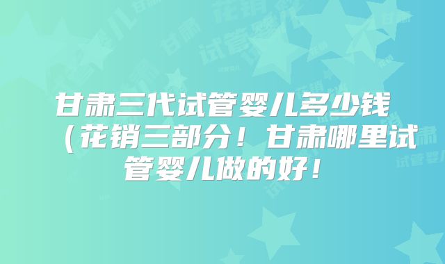 甘肃三代试管婴儿多少钱（花销三部分！甘肃哪里试管婴儿做的好！