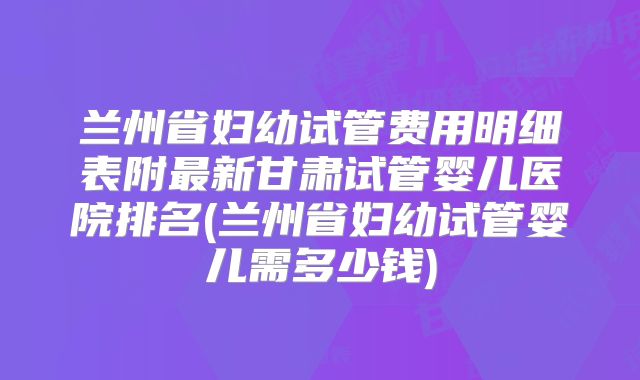 兰州省妇幼试管费用明细表附最新甘肃试管婴儿医院排名(兰州省妇幼试管婴儿需多少钱)