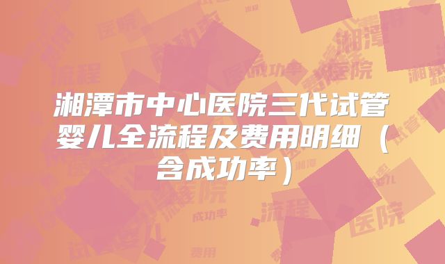 湘潭市中心医院三代试管婴儿全流程及费用明细（含成功率）