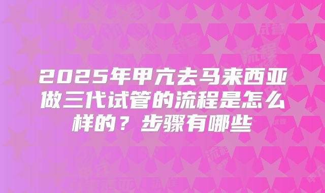 2025年甲亢去马来西亚做三代试管的流程是怎么样的？步骤有哪些