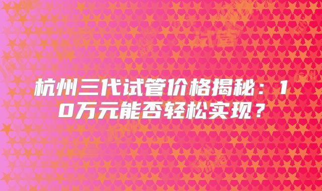 杭州三代试管价格揭秘：10万元能否轻松实现？