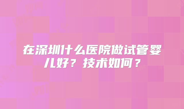 在深圳什么医院做试管婴儿好？技术如何？