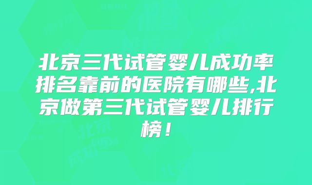 北京三代试管婴儿成功率排名靠前的医院有哪些,北京做第三代试管婴儿排行榜！