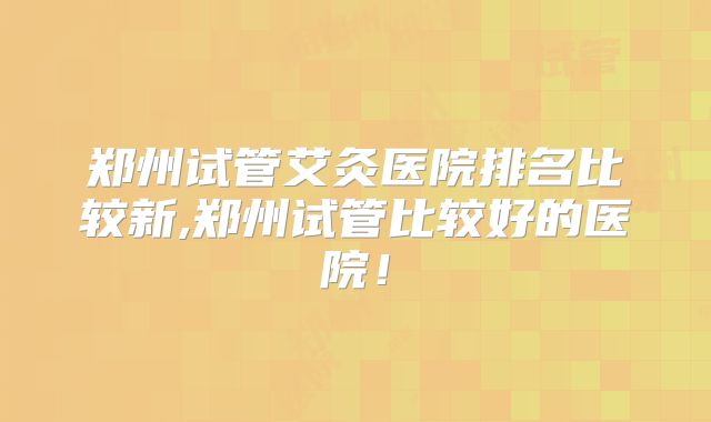 郑州试管艾灸医院排名比较新,郑州试管比较好的医院!