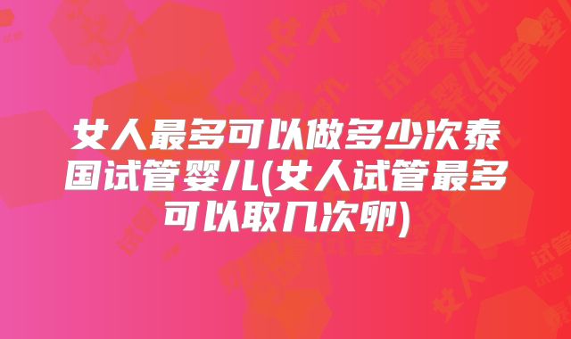 女人最多可以做多少次泰国试管婴儿(女人试管最多可以取几次卵)