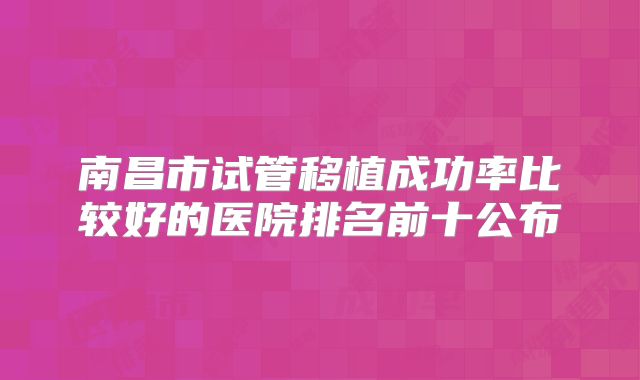 南昌市试管移植成功率比较好的医院排名前十公布