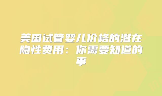 美国试管婴儿价格的潜在隐性费用：你需要知道的事