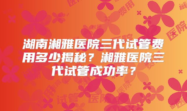湖南湘雅医院三代试管费用多少揭秘？湘雅医院三代试管成功率？