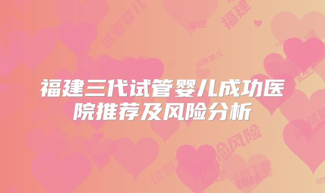 福建三代试管婴儿成功医院推荐及风险分析