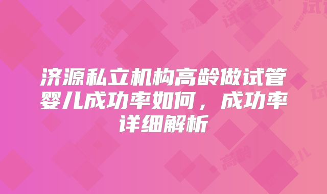 济源私立机构高龄做试管婴儿成功率如何，成功率详细解析