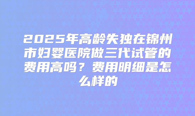 2025年高龄失独在锦州市妇婴医院做三代试管的费用高吗？费用明细是怎么样的