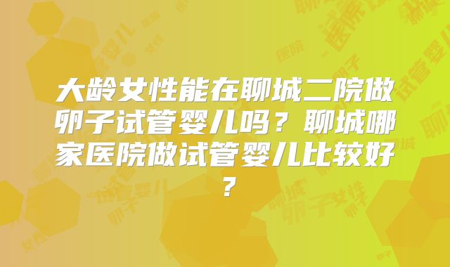 大龄女性能在聊城二院做卵子试管婴儿吗？聊城哪家医院做试管婴儿比较好？