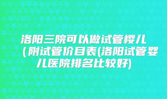 洛阳三院可以做试管樱儿(附试管价目表(洛阳试管婴儿医院排名比较好)