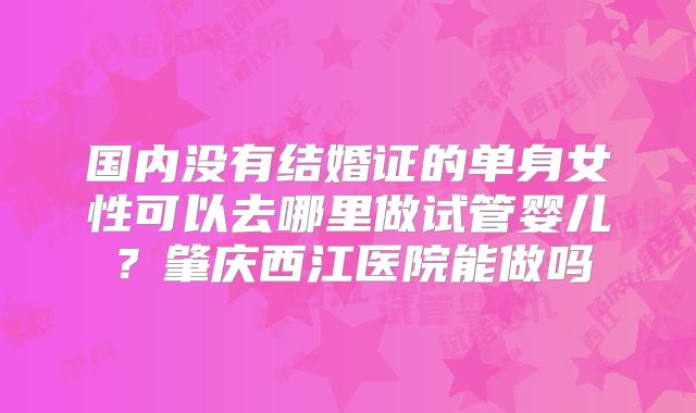 国内没有结婚证的单身女性可以去哪里做试管婴儿？肇庆西江医院能做吗
