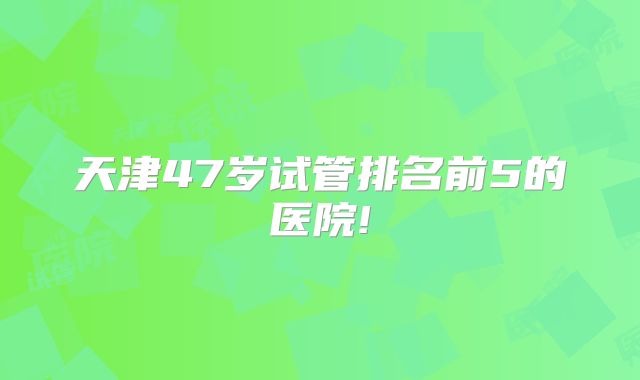 天津47岁试管排名前5的医院!