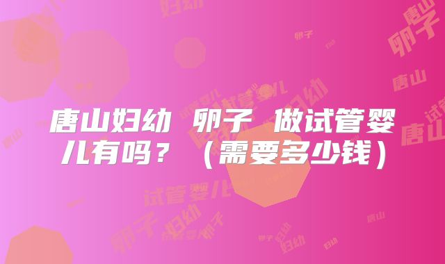 唐山妇幼 卵子 做试管婴儿有吗？（需要多少钱）