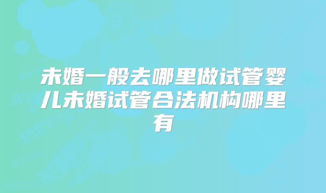 未婚一般去哪里做试管婴儿未婚试管合法机构哪里有