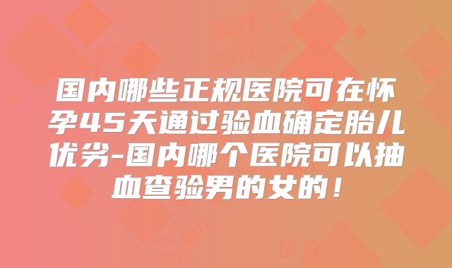 国内哪些正规医院可在怀孕45天通过验血确定胎儿优劣-国内哪个医院可以抽血查验男的女的!