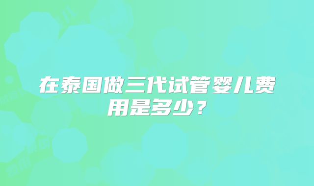 在泰国做三代试管婴儿费用是多少?