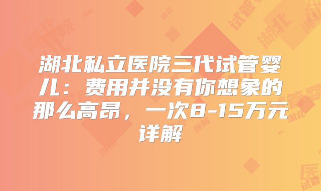 湖北私立医院三代试管婴儿:费用并没有你想象的那么高昂,一次8-15万元详解