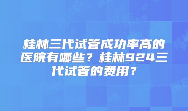 桂林三代试管成功率高的医院有哪些？桂林924三代试管的费用？