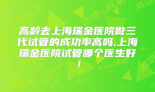 高龄去上海瑞金医院做三代试管的成功率高吗,上海瑞金医院试管哪个医生好!