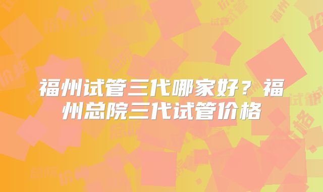 福州试管三代哪家好?福州总院三代试管价格