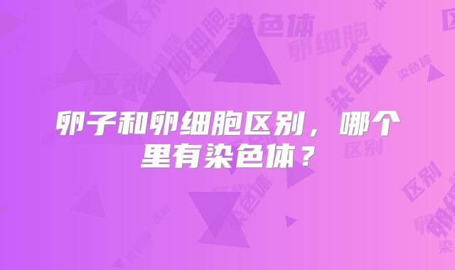 卵子和卵细胞区别，哪个里有染色体？