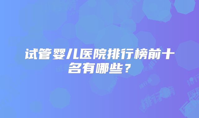 试管婴儿医院排行榜前十名有哪些?