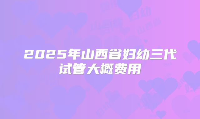 2025年山西省妇幼三代试管大概费用