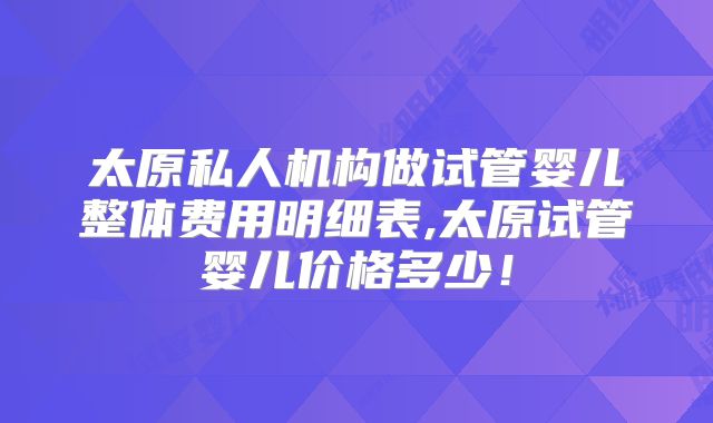 太原私人机构做试管婴儿整体费用明细表,太原试管婴儿价格多少!