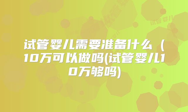 试管婴儿需要准备什么(10万可以做吗(试管婴儿10万够吗)