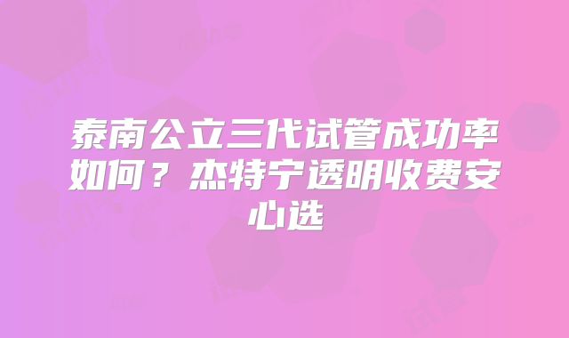 泰南公立三代试管成功率如何?杰特宁透明收费安心选