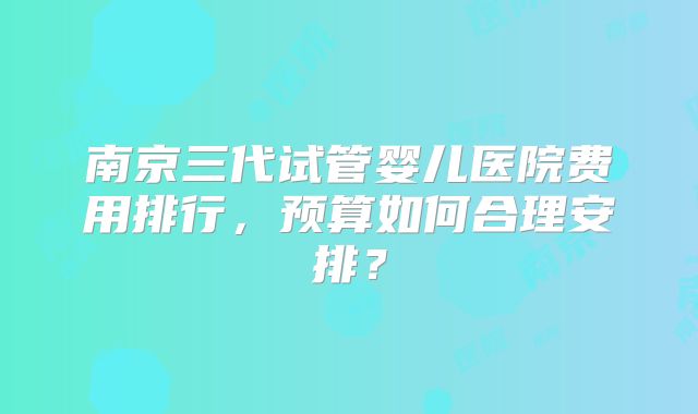 南京三代试管婴儿医院费用排行，预算如何合理安排？