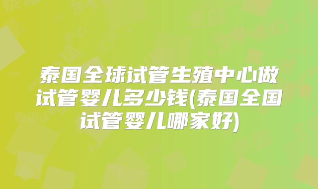 泰国全球试管生殖中心做试管婴儿多少钱(泰国全国试管婴儿哪家好)
