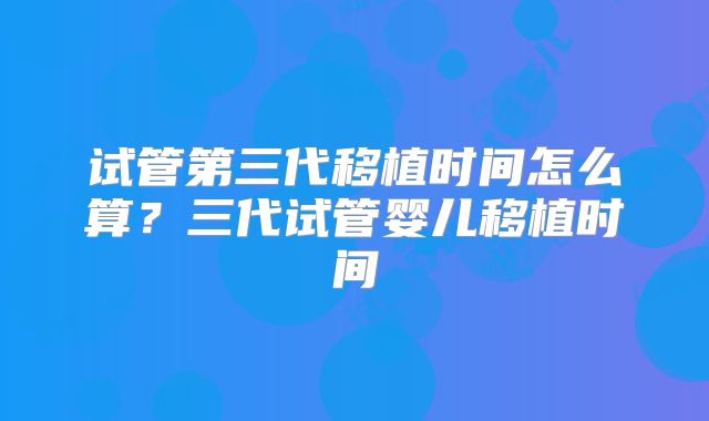 试管第三代移植时间怎么算?三代试管婴儿移植时间
