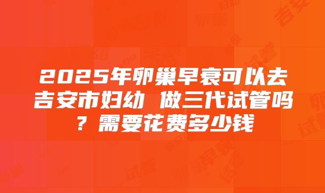 2025年卵巢早衰可以去吉安市妇幼 做三代试管吗?需要花费多少钱