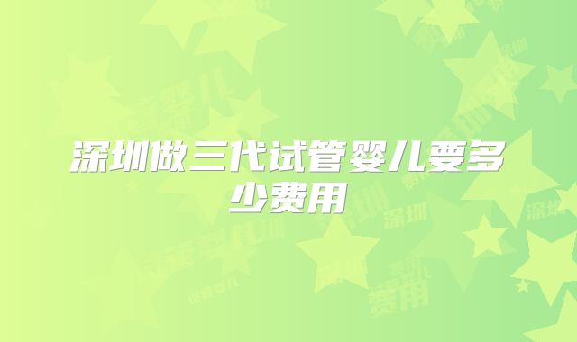 深圳做三代试管婴儿要多少费用