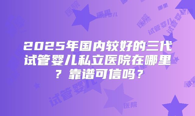 2025年国内较好的三代试管婴儿私立医院在哪里？靠谱可信吗？