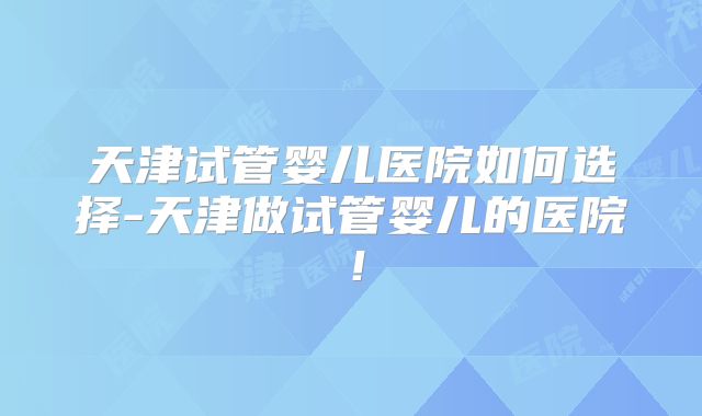 天津试管婴儿医院如何选择-天津做试管婴儿的医院！