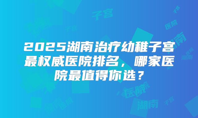 2025湖南治疗幼稚子宫最权威医院排名,哪家医院最值得你选?