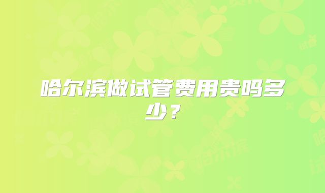 哈尔滨做试管费用贵吗多少？