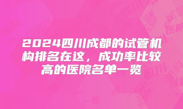 2024四川成都的试管机构排名在这,成功率比较高的医院名单一览