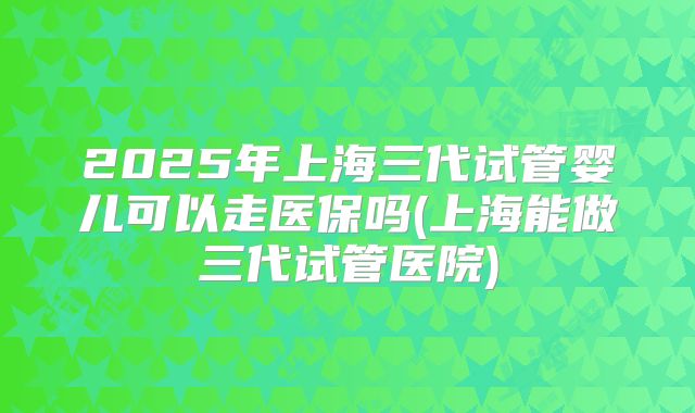 2025年上海三代试管婴儿可以走医保吗(上海能做三代试管医院)