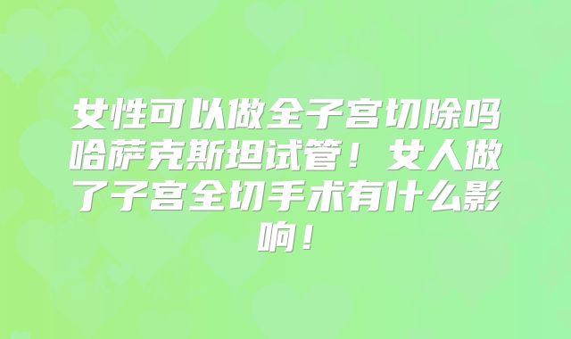 女性可以做全子宫切除吗哈萨克斯坦试管！女人做了子宫全切手术有什么影响！