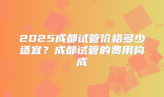 2025成都试管价格多少适宜?成都试管的费用构成