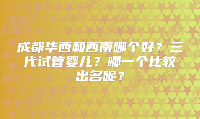 成都华西和西南哪个好?三代试管婴儿?哪一个比较出名呢?
