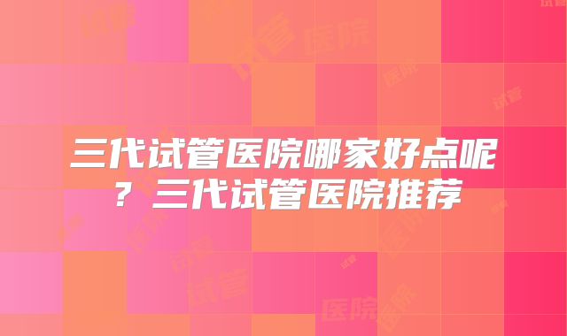 三代试管医院哪家好点呢？三代试管医院推荐