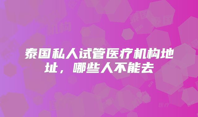 泰国私人试管医疗机构地址，哪些人不能去