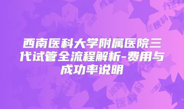 西南医科大学附属医院三代试管全流程解析-费用与成功率说明